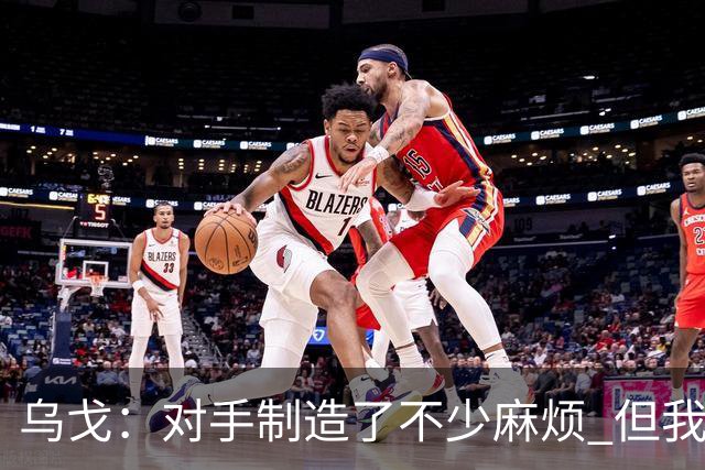 乌戈：对手制造了不少麻烦 但我们防守端做得很好尤其是段睿骐