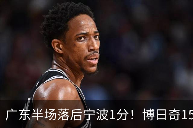 广东半场落后宁波1分！博日奇15+4，胡明轩8分5助，徐杰高烧缺阵