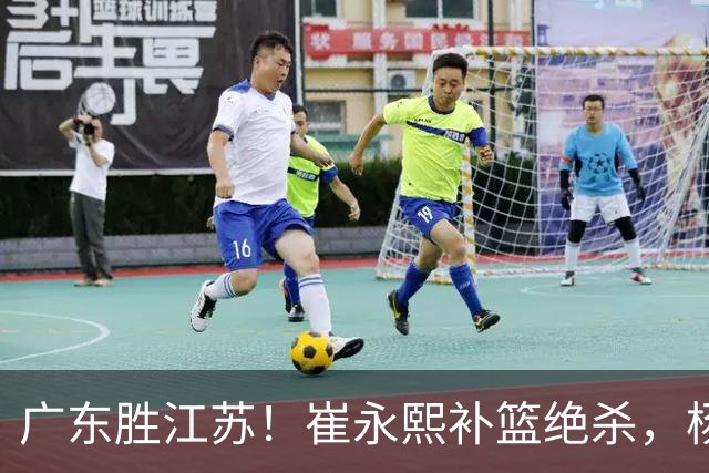 广东胜江苏！崔永熙补篮绝杀，杨溢暴走却无地位，庞峥麟16中4！