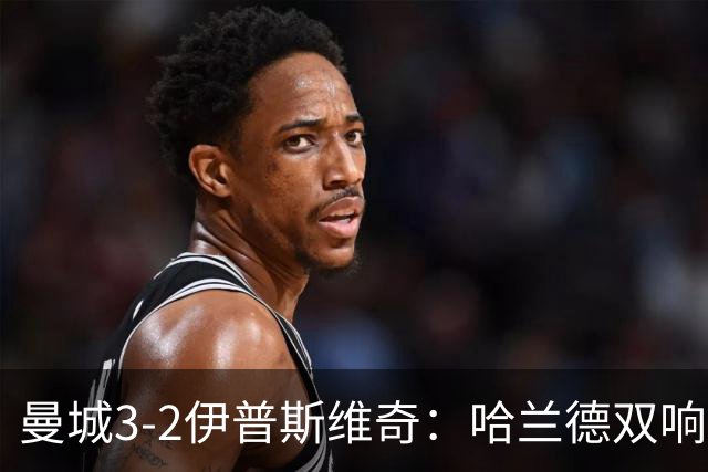 曼城3-2伊普斯维奇：哈兰德双响后跛行离场