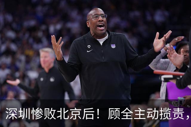 深圳惨败北京后！顾全主动揽责，贺希宁阴阳某些球员！