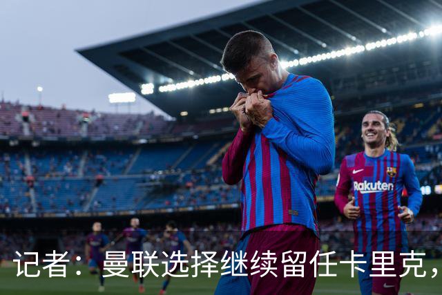 记者：曼联选择继续留任卡里克，一大主要原因来自财务层面