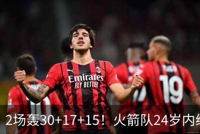 2场轰30+17+15！火箭队24岁内线继续进化，3600万年薪真香，斯通立功了