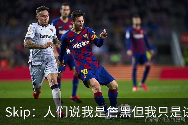 Skip：人们说我是詹黑但我只是讲实话 勒布朗有望第11次进总决赛